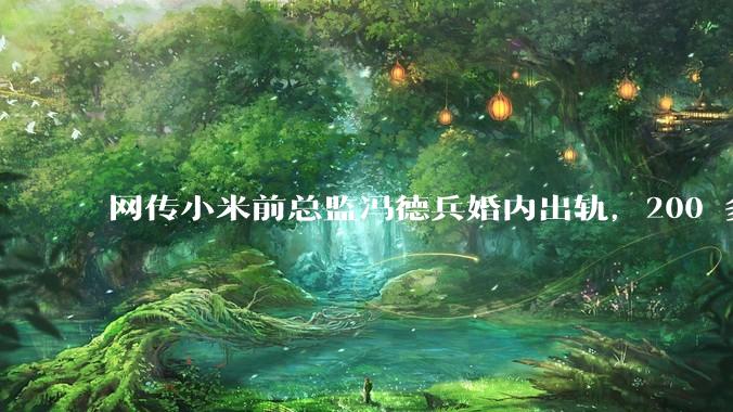 网传小米前总监冯德兵婚内出轨，200 多份「包养合同」，这是真的吗？具体是怎么回事？