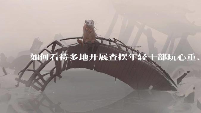 如何看待多地开展查摆年轻干部玩心重、贪图享乐、说话随意、社会交往复杂、生活不检点等问题的行动？
